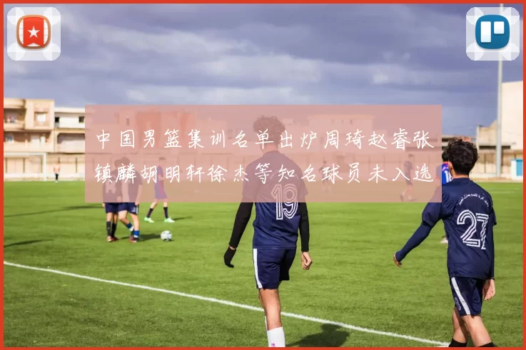 中国男篮集训名单出炉周琦赵睿张镇麟胡明轩徐杰等知名球员未入选