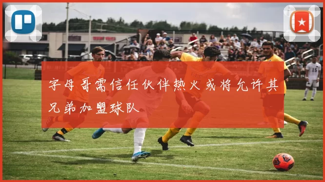 字母哥需信任伙伴热火或将允许其兄弟加盟球队