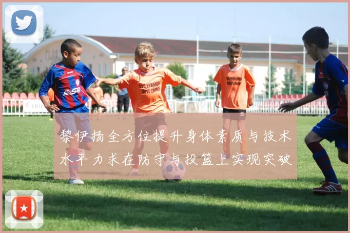 黎伊扬全方位提升身体素质与技术水平力求在防守与投篮上实现突破