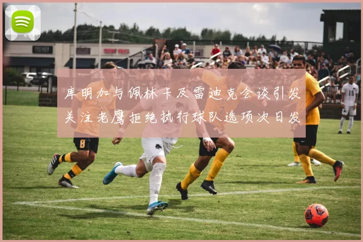 库明加与佩林卡及雷迪克会谈引发关注老鹰拒绝执行球队选项次日发生