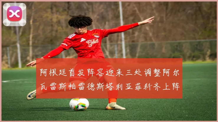 阿根廷首发阵容迎来三处调整阿尔瓦雷斯帕雷德斯塔利亚菲科齐上阵
